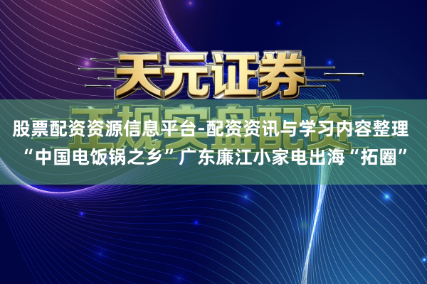 股票配资资源信息平台-配资资讯与学习内容整理 “中国电饭锅之乡”广东廉江小家电出海“拓圈”