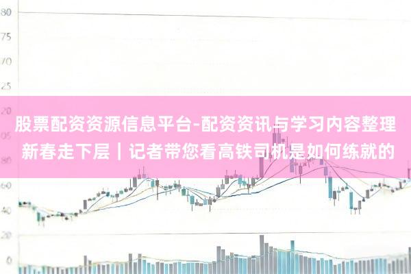 股票配资资源信息平台-配资资讯与学习内容整理 新春走下层｜记者带您看高铁司机是如何练就的