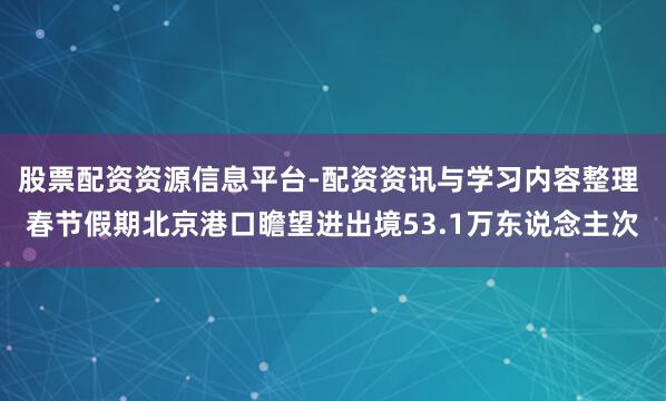 股票配资资源信息平台-配资资讯与学习内容整理 春节假期北京港口瞻望进出境53.1万东说念主次