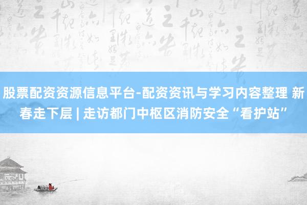 股票配资资源信息平台-配资资讯与学习内容整理 新春走下层 | 走访都门中枢区消防安全“看护站”