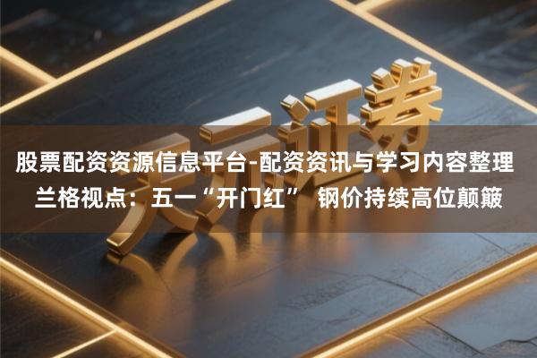 股票配资资源信息平台-配资资讯与学习内容整理 兰格视点：五一“开门红”  钢价持续高位颠簸