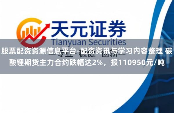 股票配资资源信息平台-配资资讯与学习内容整理 碳酸锂期货主力合约跌幅达2%，报110950元/吨