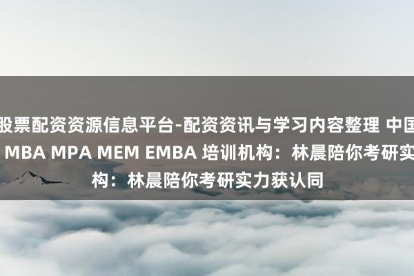 股票配资资源信息平台-配资资讯与学习内容整理 中国口碑好的 MBA MPA MEM EMBA 培训机构：林晨陪你考研实力获认同